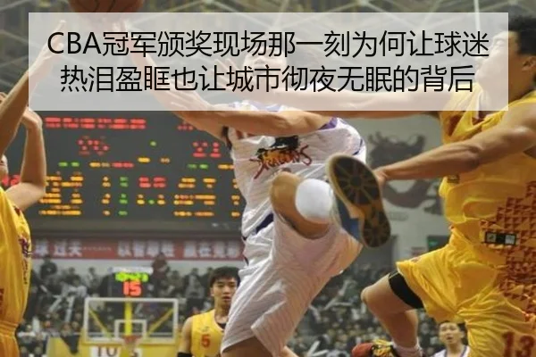 CBA冠军颁奖现场那一刻为何让球迷热泪盈眶也让城市彻夜无眠的背后