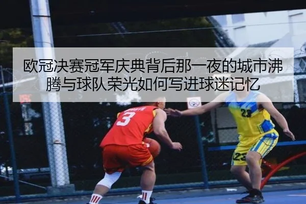 欧冠决赛冠军庆典背后那一夜的城市沸腾与球队荣光如何写进球迷记忆
