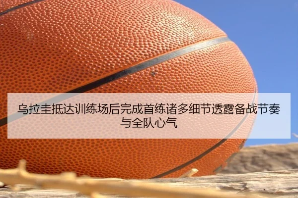 乌拉圭抵达训练场后完成首练诸多细节透露备战节奏与全队心气