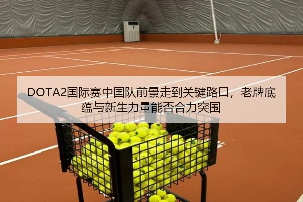 DOTA2国际赛中国队前景走到关键路口，老牌底蕴与新生力量能否合力突围